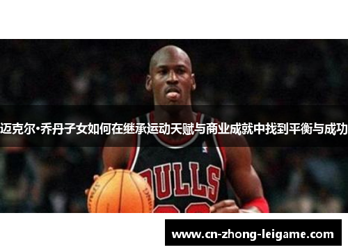 迈克尔·乔丹子女如何在继承运动天赋与商业成就中找到平衡与成功