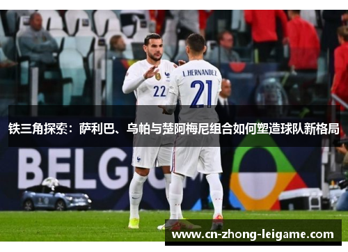 铁三角探索：萨利巴、乌帕与楚阿梅尼组合如何塑造球队新格局