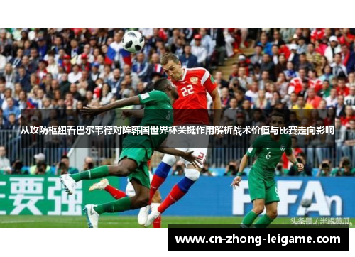 从攻防枢纽看巴尔韦德对阵韩国世界杯关键作用解析战术价值与比赛走向影响