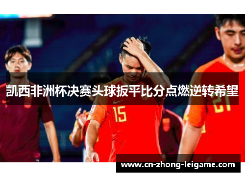 凯西非洲杯决赛头球扳平比分点燃逆转希望