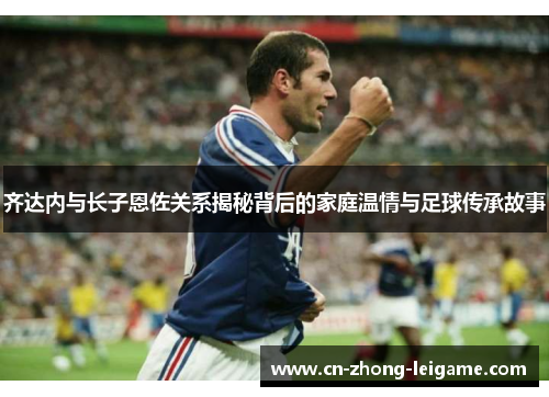 齐达内与长子恩佐关系揭秘背后的家庭温情与足球传承故事 齐达内与长子恩佐关系揭秘背后的家庭温情与足球传承故事